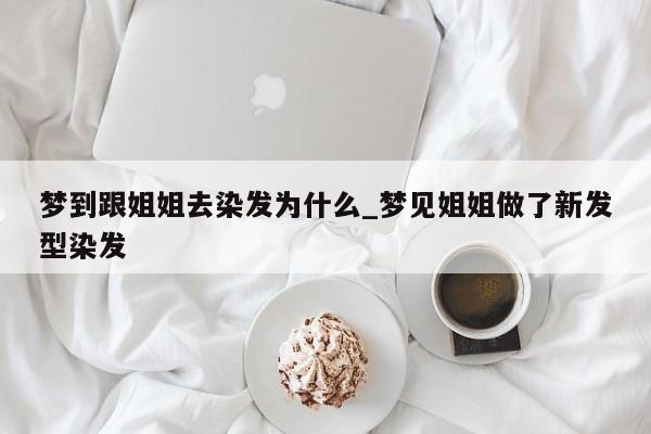梦到跟姐姐去染发为什么_梦见姐姐做了新发型染发