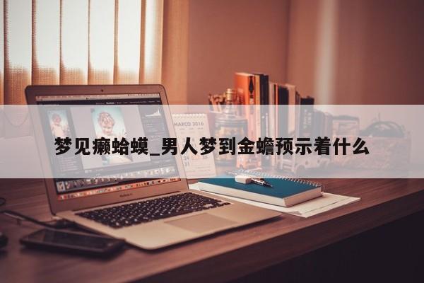梦见癞蛤蟆_男人梦到金蟾预示着什么